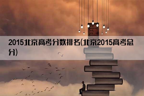 2015北京高考分数排名(北京2015高考总分)
